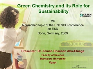 Green Chemistry and its Role for
Sustainability
As
A branched topic of the UNESCO conference
on ESD
Bonn, Germany, 2009
Presenter: Dr. Zeinab Shaaban Abu-Elnaga
Faculty of Science
Mansoura University
Egypt
2009
zenab_77@mans.edu.eg
 