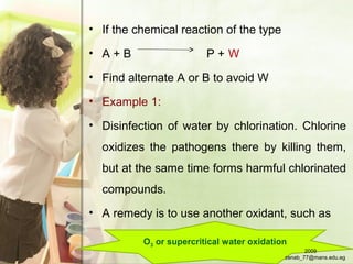 O3 or supercritical water oxidation
• If the chemical reaction of the type
• A + B P + W
• Find alternate A or B to avoid W
• Example 1:
• Disinfection of water by chlorination. Chlorine
oxidizes the pathogens there by killing them,
but at the same time forms harmful chlorinated
compounds.
• A remedy is to use another oxidant, such as
2009
zenab_77@mans.edu.eg
 