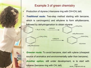 Example 3 of green chemistry
• Production of styrene (=benzene ring with CH=CH2 tail)
• Traditional route: Two-step method starting with benzene,
which is carcinogenic) and ethylene to form ethylbenzene,
followed by dehydrogenation to obtain styrene
• Greener route: To avoid benzene, start with xylene (cheapest
source of aromatics and environmentally safer than benzene).
• Another option, still under development, is to start with
toluene (benzene ring with CH3 tail).
+ H2C=CH2
catayst
CH2CH3
ethylbenzene
catayst
CH=CH2CH2-CH3
ethylbenzene
styrene
2009
zenab_77@mans.edu.eg
 