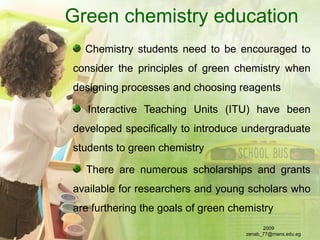 Green chemistry education
Chemistry students need to be encouraged to
consider the principles of green chemistry when
designing processes and choosing reagents
Interactive Teaching Units (ITU) have been
developed specifically to introduce undergraduate
students to green chemistry
There are numerous scholarships and grants
available for researchers and young scholars who
are furthering the goals of green chemistry
2009
zenab_77@mans.edu.eg
 
