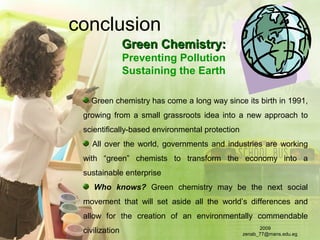 conclusion
Green Chemistry:Green Chemistry:
Preventing Pollution
Sustaining the Earth
Green chemistry has come a long way since its birth in 1991,
growing from a small grassroots idea into a new approach to
scientifically-based environmental protection
All over the world, governments and industries are working
with “green” chemists to transform the economy into a
sustainable enterprise
Who knows? Green chemistry may be the next social
movement that will set aside all the world’s differences and
allow for the creation of an environmentally commendable
civilization 2009
zenab_77@mans.edu.eg
 