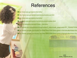 References
http://www.epa.gov/greenchemistry/
http://www.epa.gov/greenchemistry/pubs/educat.html
http://www.epa.gov/greenchemistry/
http://www.epa.gov/greenchemistry/pubs/principles.html
http://en.wikipedia.org/wiki/Green_chemistry
http://portal.acs.org/portal/acs/corg/content?_nfpb=true&_pageLabel=PP_TRANSITIONM
http://books.google.com/books?id=ZMjkTMwO3NkC&dq=green+chemistry&printsec=fron
http://books.google.com/books?id=ZMjkTMwO3NkC&dq=green+chemistry&printsec=fron
2009
zenab_77@mans.edu.eg
 