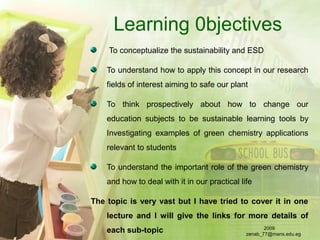 Learning 0bjectives
To conceptualize the sustainability and ESD
To understand how to apply this concept in our research
fields of interest aiming to safe our plant
To think prospectively about how to change our
education subjects to be sustainable learning tools by
Investigating examples of green chemistry applications
relevant to students
To understand the important role of the green chemistry
and how to deal with it in our practical life
The topic is very vast but I have tried to cover it in one
lecture and I will give the links for more details of
each sub-topic 2009
zenab_77@mans.edu.eg
 