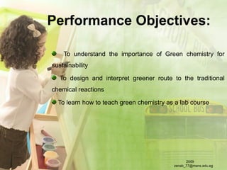 Performance Objectives:
To understand the importance of Green chemistry for
sustainability
To design and interpret greener route to the traditional
chemical reactions
To learn how to teach green chemistry as a lab course
2009
zenab_77@mans.edu.eg
 