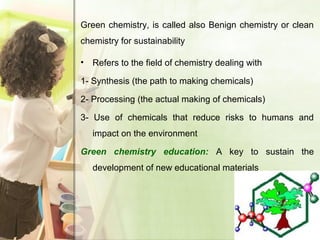 Green chemistry, is called also Benign chemistry or clean
chemistry for sustainability
• Refers to the field of chemistry dealing with
1- Synthesis (the path to making chemicals)
2- Processing (the actual making of chemicals)
3- Use of chemicals that reduce risks to humans and
impact on the environment
Green chemistry education: A key to sustain the
development of new educational materials
 