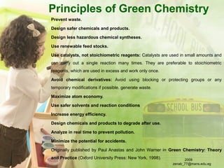 Principles of Green Chemistry
Prevent waste.
Design safer chemicals and products.
Design less hazardous chemical syntheses.
Use renewable feed stocks.
Use catalysts, not stoichiometric reagents: Catalysts are used in small amounts and
can carry out a single reaction many times. They are preferable to stoichiometric
reagents, which are used in excess and work only once.
Avoid chemical derivatives: Avoid using blocking or protecting groups or any
temporary modifications if possible. generate waste.
Maximize atom economy.
Use safer solvents and reaction conditions
Increase energy efficiency.
Design chemicals and products to degrade after use.
Analyze in real time to prevent pollution.
Minimize the potential for accidents.
Originally published by Paul Anastas and John Warner in Green Chemistry: Theory
and Practice (Oxford University Press: New York, 1998). 2009
zenab_77@mans.edu.eg
 