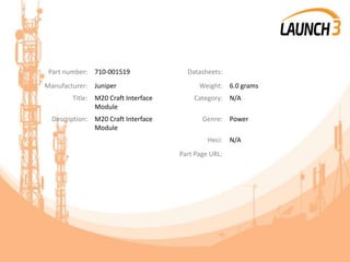 Part number: 710-001519 Datasheets:
Manufacturer: Juniper Weight: 6.0 grams
Title: M20 Craft Interface
Module
Category: N/A
Description: M20 Craft Interface
Module
Genre: Power
Heci: N/A
Part Page URL:
 