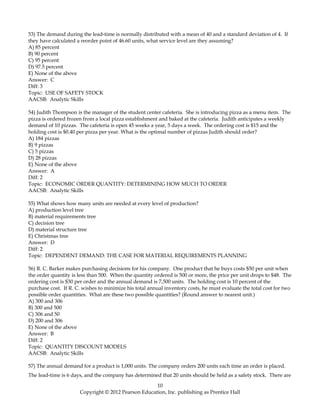 53) The demand during the lead-time is normally distributed with a mean of 40 and a standard deviation of 4. If
they have calculated a reorder point of 46.60 units, what service level are they assuming?
A) 85 percent
B) 90 percent
C) 95 percent
D) 97.5 percent
E) None of the above
Answer: C
Diff: 3
Topic: USE OF SAFETY STOCK
AACSB: Analytic Skills
54) Judith Thompson is the manager of the student center cafeteria. She is introducing pizza as a menu item. The
pizza is ordered frozen from a local pizza establishment and baked at the cafeteria. Judith anticipates a weekly
demand of 10 pizzas. The cafeteria is open 45 weeks a year, 5 days a week. The ordering cost is $15 and the
holding cost is $0.40 per pizza per year. What is the optimal number of pizzas Judith should order?
A) 184 pizzas
B) 9 pizzas
C) 5 pizzas
D) 28 pizzas
E) None of the above
Answer: A
Diff: 2
Topic: ECONOMIC ORDER QUANTITY: DETERMINING HOW MUCH TO ORDER
AACSB: Analytic Skills
55) What shows how many units are needed at every level of production?
A) production level tree
B) material requirements tree
C) decision tree
D) material structure tree
E) Christmas tree
Answer: D
Diff: 2
Topic: DEPENDENT DEMAND: THE CASE FOR MATERIAL REQUIREMENTS PLANNING
56) R. C. Barker makes purchasing decisions for his company. One product that he buys costs $50 per unit when
the order quantity is less than 500. When the quantity ordered is 500 or more, the price per unit drops to $48. The
ordering cost is $30 per order and the annual demand is 7,500 units. The holding cost is 10 percent of the
purchase cost. If R. C. wishes to minimize his total annual inventory costs, he must evaluate the total cost for two
possible order quantities. What are these two possible quantities? (Round answer to nearest unit.)
A) 300 and 306
B) 300 and 500
C) 306 and 50
D) 200 and 306
E) None of the above
Answer: B
Diff: 2
Topic: QUANTITY DISCOUNT MODELS
AACSB: Analytic Skills
57) The annual demand for a product is 1,000 units. The company orders 200 units each time an order is placed.
The lead-time is 6 days, and the company has determined that 20 units should be held as a safety stock. There are
10
Copyright © 2012 Pearson Education, Inc. publishing as Prentice Hall
 