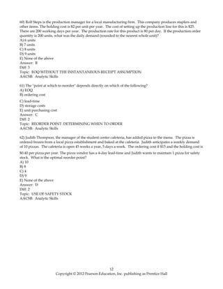 60) Rolf Steps is the production manager for a local manufacturing firm. This company produces staplers and
other items. The holding cost is $2 per unit per year. The cost of setting up the production line for this is $25.
There are 200 working days per year. The production rate for this product is 80 per day. If the production order
quantity is 200 units, what was the daily demand (rounded to the nearest whole unit)?
A) 6 units
B) 7 units
C) 8 units
D) 9 units
E) None of the above
Answer: B
Diff: 3
Topic: EOQ WITHOUT THE INSTANTANEOUS RECEIPT ASSUMPTION
AACSB: Analytic Skills
61) The "point at which to reorder" depends directly on which of the following?
A) EOQ
B) ordering cost
C) lead-time
D) storage costs
E) unit purchasing cost
Answer: C
Diff: 2
Topic: REORDER POINT: DETERMINING WHEN TO ORDER
AACSB: Analytic Skills
62) Judith Thompson, the manager of the student center cafeteria, has added pizza to the menu. The pizza is
ordered frozen from a local pizza establishment and baked at the cafeteria. Judith anticipates a weekly demand
of 10 pizzas. The cafeteria is open 45 weeks a year, 5 days a week. The ordering cost if $15 and the holding cost is
$0.40 per pizza per year. The pizza vendor has a 4-day lead-time and Judith wants to maintain 1 pizza for safety
stock. What is the optimal reorder point?
A) 10
B) 8
C) 4
D) 9
E) None of the above
Answer: D
Diff: 2
Topic: USE OF SAFETY STOCK
AACSB: Analytic Skills
12
Copyright © 2012 Pearson Education, Inc. publishing as Prentice Hall
 