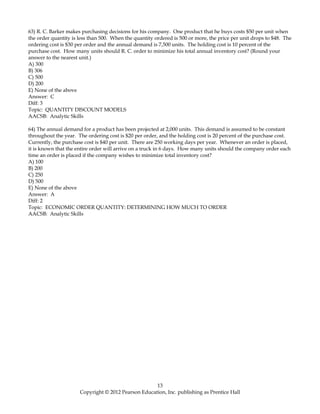 63) R. C. Barker makes purchasing decisions for his company. One product that he buys costs $50 per unit when
the order quantity is less than 500. When the quantity ordered is 500 or more, the price per unit drops to $48. The
ordering cost is $30 per order and the annual demand is 7,500 units. The holding cost is 10 percent of the
purchase cost. How many units should R. C. order to minimize his total annual inventory cost? (Round your
answer to the nearest unit.)
A) 300
B) 306
C) 500
D) 200
E) None of the above
Answer: C
Diff: 3
Topic: QUANTITY DISCOUNT MODELS
AACSB: Analytic Skills
64) The annual demand for a product has been projected at 2,000 units. This demand is assumed to be constant
throughout the year. The ordering cost is $20 per order, and the holding cost is 20 percent of the purchase cost.
Currently, the purchase cost is $40 per unit. There are 250 working days per year. Whenever an order is placed,
it is known that the entire order will arrive on a truck in 6 days. How many units should the company order each
time an order is placed if the company wishes to minimize total inventory cost?
A) 100
B) 200
C) 250
D) 500
E) None of the above
Answer: A
Diff: 2
Topic: ECONOMIC ORDER QUANTITY: DETERMINING HOW MUCH TO ORDER
AACSB: Analytic Skills
13
Copyright © 2012 Pearson Education, Inc. publishing as Prentice Hall
 