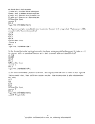 69) As the service level increases,
A) safety stock increases at a decreasing rate.
B) safety stock increases at an increasing rate.
C) safety stock decreases at an increasing rate.
D) safety stock decreases at a decreasing rate.
E) None of the above
Answer: B
Diff: 2
Topic: USE OF SAFETY STOCK
70) A person is using the normal distribution to determine the safety stock for a product. What z value would be
associated with a 90 percent service level?
A) 0.90
B) 1.28
C) 0.53
D) 0.90
E) None of the above
Answer: B
Diff: 2
Topic: USE OF SAFETY STOCK
71) The demand during the lead-time is normally distributed with a mean of 40 and a standard deviation of 4. If
the company wishes to maintain a 90 percent service level, how much safety stock should be held?
A) 45.12
B) 41.28
C) 1.28
D) 5.12
E) None of the above
Answer: D
Diff: 2
Topic: USE OF SAFETY STOCK
72) The annual demand for a product is 1,000 units. The company orders 200 units each time an order is placed.
The lead-time is 6 days. There are 250 working days per year. If the reorder point is 50, what safety stock are
they using?
A) 22
B) 4
C) 26
D) 28
E) None of the above
Answer: C
Diff: 3
Topic: USE OF SAFETY STOCK
AACSB: Analytic Skills
16
Copyright © 2012 Pearson Education, Inc. publishing as Prentice Hall
 