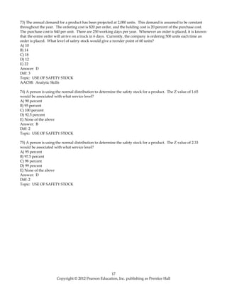 73) The annual demand for a product has been projected at 2,000 units. This demand is assumed to be constant
throughout the year. The ordering cost is $20 per order, and the holding cost is 20 percent of the purchase cost.
The purchase cost is $40 per unit. There are 250 working days per year. Whenever an order is placed, it is known
that the entire order will arrive on a truck in 6 days. Currently, the company is ordering 500 units each time an
order is placed. What level of safety stock would give a reorder point of 60 units?
A) 10
B) 14
C) 18
D) 12
E) 22
Answer: D
Diff: 3
Topic: USE OF SAFETY STOCK
AACSB: Analytic Skills
74) A person is using the normal distribution to determine the safety stock for a product. The Z value of 1.65
would be associated with what service level?
A) 90 percent
B) 95 percent
C) 100 percent
D) 92.5 percent
E) None of the above
Answer: B
Diff: 2
Topic: USE OF SAFETY STOCK
75) A person is using the normal distribution to determine the safety stock for a product. The Z value of 2.33
would be associated with what service level?
A) 95 percent
B) 97.5 percent
C) 98 percent
D) 99 percent
E) None of the above
Answer: D
Diff: 2
Topic: USE OF SAFETY STOCK
17
Copyright © 2012 Pearson Education, Inc. publishing as Prentice Hall
 