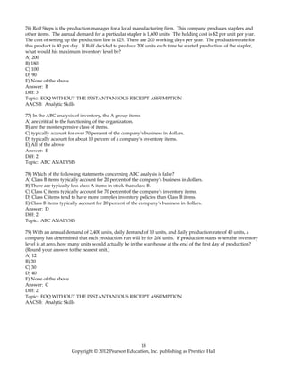 76) Rolf Steps is the production manager for a local manufacturing firm. This company produces staplers and
other items. The annual demand for a particular stapler is 1,600 units. The holding cost is $2 per unit per year.
The cost of setting up the production line is $25. There are 200 working days per year. The production rate for
this product is 80 per day. If Rolf decided to produce 200 units each time he started production of the stapler,
what would his maximum inventory level be?
A) 200
B) 180
C) 100
D) 90
E) None of the above
Answer: B
Diff: 3
Topic: EOQ WITHOUT THE INSTANTANEOUS RECEIPT ASSUMPTION
AACSB: Analytic Skills
77) In the ABC analysis of inventory, the A group items
A) are critical to the functioning of the organization.
B) are the most expensive class of items.
C) typically account for over 70 percent of the company's business in dollars.
D) typically account for about 10 percent of a company's inventory items.
E) All of the above
Answer: E
Diff: 2
Topic: ABC ANALYSIS
78) Which of the following statements concerning ABC analysis is false?
A) Class B items typically account for 20 percent of the company's business in dollars.
B) There are typically less class A items in stock than class B.
C) Class C items typically account for 70 percent of the company's inventory items.
D) Class C items tend to have more complex inventory policies than Class B items.
E) Class B items typically account for 20 percent of the company's business in dollars.
Answer: D
Diff: 2
Topic: ABC ANALYSIS
79) With an annual demand of 2,400 units, daily demand of 10 units, and daily production rate of 40 units, a
company has determined that each production run will be for 200 units. If production starts when the inventory
level is at zero, how many units would actually be in the warehouse at the end of the first day of production?
(Round your answer to the nearest unit.)
A) 12
B) 20
C) 30
D) 40
E) None of the above
Answer: C
Diff: 2
Topic: EOQ WITHOUT THE INSTANTANEOUS RECEIPT ASSUMPTION
AACSB: Analytic Skills
18
Copyright © 2012 Pearson Education, Inc. publishing as Prentice Hall
 