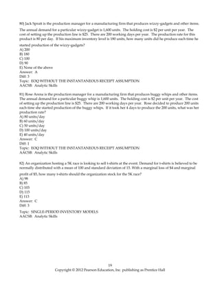 80) Jack Spratt is the production manager for a manufacturing firm that produces wizzy-gadgets and other items.
The annual demand for a particular wizzy-gadget is 1,600 units. The holding cost is $2 per unit per year. The
cost of setting up the production line is $25. There are 200 working days per year. The production rate for this
product is 80 per day. If his maximum inventory level is 180 units, how many units did he produce each time he
started production of the wizzy-gadgets?
A) 200
B) 180
C) 100
D) 90
E) None of the above
Answer: A
Diff: 3
Topic: EOQ WITHOUT THE INSTANTANEOUS RECEIPT ASSUMPTION
AACSB: Analytic Skills
81) Rose Arena is the production manager for a manufacturing firm that produces buggy whips and other items.
The annual demand for a particular buggy whip is 1,600 units. The holding cost is $2 per unit per year. The cost
of setting up the production line is $25. There are 200 working days per year. Rose decided to produce 200 units
each time she started production of the buggy whips. If it took her 4 days to produce the 200 units, what was her
production rate?
A) 80 units/day
B) 60 units/day
C) 50 units/day
D) 100 units/day
E) 40 units/day
Answer: C
Diff: 1
Topic: EOQ WITHOUT THE INSTANTANEOUS RECEIPT ASSUMPTION
AACSB: Analytic Skills
82) An organization hosting a 5K race is looking to sell t-shirts at the event. Demand for t-shirts is believed to be
normally distributed with a mean of 100 and standard deviation of 15. With a marginal loss of $4 and marginal
profit of $5, how many t-shirts should the organization stock for the 5K race?
A) 98
B) 85
C) 103
D) 115
E) 113
Answer: C
Diff: 3
Topic: SINGLE-PERIOD INVENTORY MODELS
AACSB: Analytic Skills
19
Copyright © 2012 Pearson Education, Inc. publishing as Prentice Hall
 