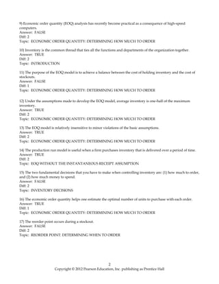 9) Economic order quantity (EOQ) analysis has recently become practical as a consequence of high-speed
computers.
Answer: FALSE
Diff: 2
Topic: ECONOMIC ORDER QUANTITY: DETERMINING HOW MUCH TO ORDER
10) Inventory is the common thread that ties all the functions and departments of the organization together.
Answer: TRUE
Diff: 2
Topic: INTRODUCTION
11) The purpose of the EOQ model is to achieve a balance between the cost of holding inventory and the cost of
stockouts.
Answer: FALSE
Diff: 1
Topic: ECONOMIC ORDER QUANTITY: DETERMINING HOW MUCH TO ORDER
12) Under the assumptions made to develop the EOQ model, average inventory is one-half of the maximum
inventory.
Answer: TRUE
Diff: 2
Topic: ECONOMIC ORDER QUANTITY: DETERMINING HOW MUCH TO ORDER
13) The EOQ model is relatively insensitive to minor violations of the basic assumptions.
Answer: TRUE
Diff: 2
Topic: ECONOMIC ORDER QUANTITY: DETERMINING HOW MUCH TO ORDER
14) The production run model is useful when a firm purchases inventory that is delivered over a period of time.
Answer: TRUE
Diff: 2
Topic: EOQ WITHOUT THE INSTANTANEOUS RECEIPT ASSUMPTION
15) The two fundamental decisions that you have to make when controlling inventory are: (1) how much to order,
and (2) how much money to spend.
Answer: FALSE
Diff: 2
Topic: INVENTORY DECISIONS
16) The economic order quantity helps one estimate the optimal number of units to purchase with each order.
Answer: TRUE
Diff: 1
Topic: ECONOMIC ORDER QUANTITY: DETERMINING HOW MUCH TO ORDER
17) The reorder point occurs during a stockout.
Answer: FALSE
Diff: 2
Topic: REORDER POINT: DETERMINING WHEN TO ORDER
2
Copyright © 2012 Pearson Education, Inc. publishing as Prentice Hall
 