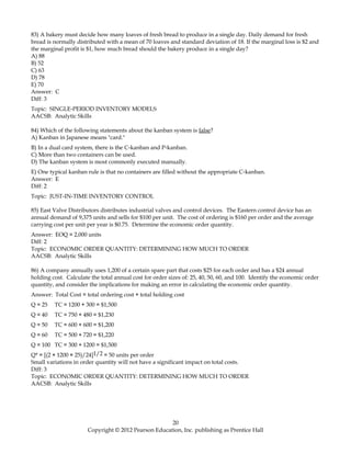 83) A bakery must decide how many loaves of fresh bread to produce in a single day. Daily demand for fresh
bread is normally distributed with a mean of 70 loaves and standard deviation of 18. If the marginal loss is $2 and
the marginal profit is $1, how much bread should the bakery produce in a single day?
A) 88
B) 52
C) 63
D) 78
E) 70
Answer: C
Diff: 3
Topic: SINGLE-PERIOD INVENTORY MODELS
AACSB: Analytic Skills
84) Which of the following statements about the kanban system is false?
A) Kanban in Japanese means "card."
B) In a dual card system, there is the C-kanban and P-kanban.
C) More than two containers can be used.
D) The kanban system is most commonly executed manually.
E) One typical kanban rule is that no containers are filled without the appropriate C-kanban.
Answer: E
Diff: 2
Topic: JUST-IN-TIME INVENTORY CONTROL
85) East Valve Distributors distributes industrial valves and control devices. The Eastern control device has an
annual demand of 9,375 units and sells for $100 per unit. The cost of ordering is $160 per order and the average
carrying cost per unit per year is $0.75. Determine the economic order quantity.
Answer: EOQ = 2,000 units
Diff: 2
Topic: ECONOMIC ORDER QUANTITY: DETERMINING HOW MUCH TO ORDER
AACSB: Analytic Skills
86) A company annually uses 1,200 of a certain spare part that costs $25 for each order and has a $24 annual
holding cost. Calculate the total annual cost for order sizes of: 25, 40, 50, 60, and 100. Identify the economic order
quantity, and consider the implications for making an error in calculating the economic order quantity.
Answer: Total Cost = total ordering cost + total holding cost
Q = 25 TC = 1200 + 300 = $1,500
Q = 40 TC = 750 + 480 = $1,230
Q = 50 TC = 600 + 600 = $1,200
Q = 60 TC = 500 + 720 = $1,220
Q = 100 TC = 300 + 1200 = $1,500
Q* = [(2 × 1200 × 25)/24]1/2 = 50 units per order
Small variations in order quantity will not have a significant impact on total costs.
Diff: 3
Topic: ECONOMIC ORDER QUANTITY: DETERMINING HOW MUCH TO ORDER
AACSB: Analytic Skills
20
Copyright © 2012 Pearson Education, Inc. publishing as Prentice Hall
 