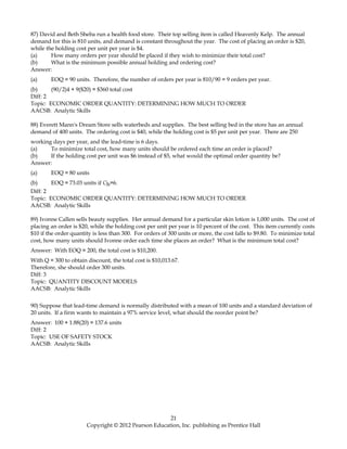 87) David and Beth Sheba run a health food store. Their top selling item is called Heavenly Kelp. The annual
demand for this is 810 units, and demand is constant throughout the year. The cost of placing an order is $20,
while the holding cost per unit per year is $4.
(a) How many orders per year should be placed if they wish to minimize their total cost?
(b) What is the minimum possible annual holding and ordering cost?
Answer:
(a) EOQ = 90 units. Therefore, the number of orders per year is 810/90 = 9 orders per year.
(b) (90/2)4 + 9($20) = $360 total cost
Diff: 2
Topic: ECONOMIC ORDER QUANTITY: DETERMINING HOW MUCH TO ORDER
AACSB: Analytic Skills
88) Everett Mann's Dream Store sells waterbeds and supplies. The best selling bed in the store has an annual
demand of 400 units. The ordering cost is $40, while the holding cost is $5 per unit per year. There are 250
working days per year, and the lead-time is 6 days.
(a) To minimize total cost, how many units should be ordered each time an order is placed?
(b) If the holding cost per unit was $6 instead of $5, what would the optimal order quantity be?
Answer:
(a) EOQ = 80 units
(b) EOQ = 73.03 units if Ch=6.
Diff: 2
Topic: ECONOMIC ORDER QUANTITY: DETERMINING HOW MUCH TO ORDER
AACSB: Analytic Skills
89) Ivonne Callen sells beauty supplies. Her annual demand for a particular skin lotion is 1,000 units. The cost of
placing an order is $20, while the holding cost per unit per year is 10 percent of the cost. This item currently costs
$10 if the order quantity is less than 300. For orders of 300 units or more, the cost falls to $9.80. To minimize total
cost, how many units should Ivonne order each time she places an order? What is the minimum total cost?
Answer: With EOQ = 200, the total cost is $10,200.
With Q = 300 to obtain discount, the total cost is $10,013.67.
Therefore, she should order 300 units.
Diff: 3
Topic: QUANTITY DISCOUNT MODELS
AACSB: Analytic Skills
90) Suppose that lead-time demand is normally distributed with a mean of 100 units and a standard deviation of
20 units. If a firm wants to maintain a 97% service level, what should the reorder point be?
Answer: 100 + 1.88(20) = 137.6 units
Diff: 2
Topic: USE OF SAFETY STOCK
AACSB: Analytic Skills
21
Copyright © 2012 Pearson Education, Inc. publishing as Prentice Hall
 
