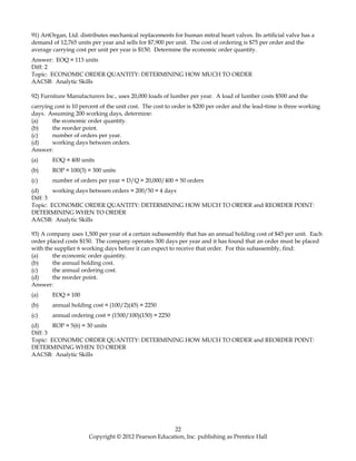 91) ArtOrgan, Ltd. distributes mechanical replacements for human mitral heart valves. Its artificial valve has a
demand of 12,765 units per year and sells for $7,900 per unit. The cost of ordering is $75 per order and the
average carrying cost per unit per year is $150. Determine the economic order quantity.
Answer: EOQ = 113 units
Diff: 2
Topic: ECONOMIC ORDER QUANTITY: DETERMINING HOW MUCH TO ORDER
AACSB: Analytic Skills
92) Furniture Manufacturers Inc., uses 20,000 loads of lumber per year. A load of lumber costs $500 and the
carrying cost is 10 percent of the unit cost. The cost to order is $200 per order and the lead-time is three working
days. Assuming 200 working days, determine:
(a) the economic order quantity.
(b) the reorder point.
(c) number of orders per year.
(d) working days between orders.
Answer:
(a) EOQ = 400 units
(b) ROP = 100(3) = 300 units
(c) number of orders per year = D/Q = 20,000/400 = 50 orders
(d) working days between orders = 200/50 = 4 days
Diff: 3
Topic: ECONOMIC ORDER QUANTITY: DETERMINING HOW MUCH TO ORDER and REORDER POINT:
DETERMINING WHEN TO ORDER
AACSB: Analytic Skills
93) A company uses 1,500 per year of a certain subassembly that has an annual holding cost of $45 per unit. Each
order placed costs $150. The company operates 300 days per year and it has found that an order must be placed
with the supplier 6 working days before it can expect to receive that order. For this subassembly, find:
(a) the economic order quantity.
(b) the annual holding cost.
(c) the annual ordering cost.
(d) the reorder point.
Answer:
(a) EOQ = 100
(b) annual holding cost = (100/2)(45) = 2250
(c) annual ordering cost = (1500/100)(150) = 2250
(d) ROP = 5(6) = 30 units
Diff: 3
Topic: ECONOMIC ORDER QUANTITY: DETERMINING HOW MUCH TO ORDER and REORDER POINT:
DETERMINING WHEN TO ORDER
AACSB: Analytic Skills
22
Copyright © 2012 Pearson Education, Inc. publishing as Prentice Hall
 