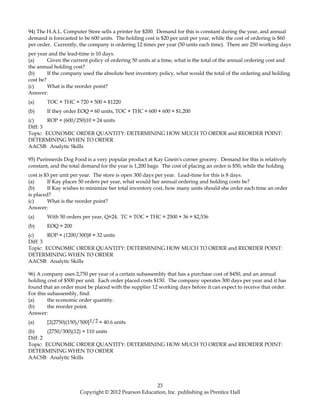 94) The H.A.L. Computer Store sells a printer for $200. Demand for this is constant during the year, and annual
demand is forecasted to be 600 units. The holding cost is $20 per unit per year, while the cost of ordering is $60
per order. Currently, the company is ordering 12 times per year (50 units each time). There are 250 working days
per year and the lead-time is 10 days.
(a) Given the current policy of ordering 50 units at a time, what is the total of the annual ordering cost and
the annual holding cost?
(b) If the company used the absolute best inventory policy, what would the total of the ordering and holding
cost be?
(c) What is the reorder point?
Answer:
(a) TOC + THC = 720 + 500 = $1220
(b) If they order EOQ = 60 units, TOC + THC = 600 + 600 = $1,200
(c) ROP = (600/250)10 = 24 units
Diff: 3
Topic: ECONOMIC ORDER QUANTITY: DETERMINING HOW MUCH TO ORDER and REORDER POINT:
DETERMINING WHEN TO ORDER
AACSB: Analytic Skills
95) Purinnerds Dog Food is a very popular product at Kay Gnein's corner grocery. Demand for this is relatively
constant, and the total demand for the year is 1,200 bags. The cost of placing an order is $50, while the holding
cost is $3 per unit per year. The store is open 300 days per year. Lead-time for this is 8 days.
(a) If Kay places 50 orders per year, what would her annual ordering and holding costs be?
(b) If Kay wishes to minimize her total inventory cost, how many units should she order each time an order
is placed?
(c) What is the reorder point?
Answer:
(a) With 50 orders per year, Q=24. TC = TOC + THC = 2500 + 36 = $2,536
(b) EOQ = 200
(c) ROP = (1200/300)8 = 32 units
Diff: 3
Topic: ECONOMIC ORDER QUANTITY: DETERMINING HOW MUCH TO ORDER and REORDER POINT:
DETERMINING WHEN TO ORDER
AACSB: Analytic Skills
96) A company uses 2,750 per year of a certain subassembly that has a purchase cost of $450, and an annual
holding cost of $500 per unit. Each order placed costs $150. The company operates 300 days per year and it has
found that an order must be placed with the supplier 12 working days before it can expect to receive that order.
For this subassembly, find:
(a) the economic order quantity.
(b) the reorder point.
Answer:
(a) [2(2750)(150)/500]1/2 = 40.6 units
(b) (2750/300)(12) = 110 units
Diff: 2
Topic: ECONOMIC ORDER QUANTITY: DETERMINING HOW MUCH TO ORDER and REORDER POINT:
DETERMINING WHEN TO ORDER
AACSB: Analytic Skills
23
Copyright © 2012 Pearson Education, Inc. publishing as Prentice Hall
 