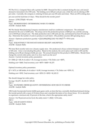 97) The H.A.L. Computer Store sells a printer for $400. Demand for this is constant during the year, and annual
demand is forecasted to be 1350 units. The holding cost is $20 per unit per year, while the cost of ordering is $90
per order. Currently, the company is ordering 12 times per year (92 units each time). There are 270 working days
per year and the lead-time is 8 days. What should be the reorder point?
Answer: (1350/270)(8) = 40 units
Diff: 2
Topic: REORDER POINT: DETERMINING WHEN TO ORDER
AACSB: Analytic Skills
98) The Handy Manufacturing Company manufactures small air conditioner compressors. The estimated
demand for the year is 12,000 units. The setup cost for the production process is $200 per run, and the carrying
cost is $10.00 per unit per year. The daily production rate is 100 units per day, and demand has been 50 units per
day. Determine the number of units to produce in each batch. (The problem assumes 240 operating days.)
Answer: Optimum production quantity = {[2(12,000)(200)]/[10(1−50/100)]1/2 = 979.8 units
Diff: 2
Topic: EOQ WITHOUT THE INSTANTANEOUS RECEIPT ASSUMPTION
AACSB: Analytic Skills
99) Anne Beck recently took over a beauty supply store. Her predecessor always ordered shampoo in quantities
of 100 units. Anne is reevaluating this policy. Based on her analysis, the cost to place each order is $35 and the
holding cost is $8 per shampoo bottle per year. The annual demand for this product is 2500 bottles. Should Anne
change the current order policy and, if so, how much can she save?
Answer: Current inventory policy parameters:
D = 2500, Q = 100, # of orders = 25, Average inventory = 50, Order cost = $875,
Holding cost = $400, Total inventory cost = $875 + $400 = $1,275
Optimal inventory policy parameters:
Q* = 147.9, or 148 bottles, # of orders = 16.89, Average inventory = 74, Order cost = $591.15,
Holding cost = $592, Total inventory cost = $591.15 + $592 = $1,183.15
She should change her order policy.
Savings = $1,275 - $1,183.15 = $91.85
Diff: 3
Topic: ECONOMIC ORDER QUANTITY: DETERMINING HOW MUCH TO ORDER
AACSB: Analytic Skills
100) Candy Incorporated stocks bubble gum game cards, an item that has a normally distributed demand during
the reorder period with a mean of 12 dozen boxes and a standard deviation of two dozen boxes. If it is desirable
to experience a stockout only 10 percent of the time, what is the appropriate safety stock?
Answer: For 90 percent service level, the safety stock = 1.28(2) = 2.56 units.
Diff: 2
Topic: USE OF SAFETY STOCK
AACSB: Analytic Skills
24
Copyright © 2012 Pearson Education, Inc. publishing as Prentice Hall
 