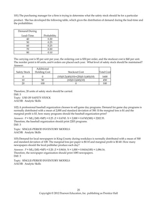 101) The purchasing manager for a firm is trying to determine what the safety stock should be for a particular
product. She has developed the following table, which gives the distribution of demand during the lead-time and
the probabilities:
Demand During
Lead-Time Probability
40 0.20
50 0.25
60 0.25
70 0.20
80 0.10
The carrying cost is $5 per unit per year, the ordering cost is $30 per order, and the stockout cost is $40 per unit.
The reorder point is 60 units, and 6 orders are placed each year. What level of safety stock should be maintained?
Answer:
Safety Stock
Additional
Holding Cost Stockout Cost Total Cost
0 0 (10)(0.2)(40)(10)+(20)(0.1)(40)(10) 1600
10 50 (10)(0.1)(40)(10) 450
20 100 0 100
Therefore, 20 units of safety stock should be carried.
Diff: 3
Topic: USE OF SAFETY STOCK
AACSB: Analytic Skills
102) A professional baseball organization chooses to sell game day programs. Demand for game day programs is
normally distributed with a mean of 2,000 and standard deviation of 300. If the marginal loss is $1 and the
marginal profit is $3, how many programs should the baseball organization print?
Answer: P = ML/(ML+MP) = 0.25. Z = 0.6745. X = 2,000 + 0.6745(300) = 2202.35.
Therefore, the baseball organization should print 2203 programs.
Diff: 3
Topic: SINGLE-PERIOD INVENTORY MODELS
AACSB: Analytic Skills
103) Demand for local newspapers in King County during weekdays is normally distributed with a mean of 500
and standard deviation of 100. The marginal loss per paper is $0.10 and marginal profit is $0.40. How many
newspapers should the local publisher produce each day?
Answer: P = ML/(ML+MP) = 0.20. Z = 0.8416. X = 1,000 + 0.8416(100) = 1,084.16.
Therefore, the newspaper organization should print 1085 newspapers.
Diff: 3
Topic: SINGLE-PERIOD INVENTORY MODELS
AACSB: Analytic Skills
25
Copyright © 2012 Pearson Education, Inc. publishing as Prentice Hall
 