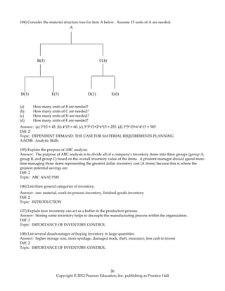 104) Consider the material structure tree for item A below. Assume 15 units of A are needed.
(a) How many units of B are needed?
(b) How many units of C are needed?
(c) How many units of D are needed?
(d) How many units of E are needed?
Answer: (a) 3*15 = 45. (b) 4*15 = 60. (c) 3*3*15+2*4*15 = 255. (d) 5*3*15+6*4*15 = 585
Diff: 2
Topic: DEPENDENT DEMAND: THE CASE FOR MATERIAL REQUIREMENTS PLANNING
AACSB: Analytic Skills
105) Explain the purpose of ABC analysis.
Answer: The purpose of ABC analysis is to divide all of a company's inventory items into three groups (group A,
group B, and group C) based on the overall inventory value of the items. A prudent manager should spend more
time managing those items representing the greatest dollar inventory cost (A items) because this is where the
greatest potential savings are.
Diff: 2
Topic: ABC ANALYSIS
106) List three general categories of inventory.
Answer: raw material, work-in-process inventory, finished goods inventory
Diff: 2
Topic: INTRODUCTION
107) Explain how inventory can act as a buffer in the production process.
Answer: Storing some inventory helps to decouple the manufacturing process within the organization.
Diff: 2
Topic: IMPORTANCE OF INVENTORY CONTROL
108) List several disadvantages of buying inventory in large quantities.
Answer: higher storage cost, more spoilage, damaged stock, theft, insurance, less cash to invest
Diff: 2
Topic: IMPORTANCE OF INVENTORY CONTROL
26
Copyright © 2012 Pearson Education, Inc. publishing as Prentice Hall
 