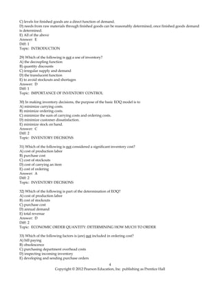 C) levels for finished goods are a direct function of demand.
D) needs from raw materials through finished goods can be reasonably determined, once finished goods demand
is determined.
E) All of the above
Answer: E
Diff: 1
Topic: INTRODUCTION
29) Which of the following is not a use of inventory?
A) the decoupling function
B) quantity discounts
C) irregular supply and demand
D) the translucent function
E) to avoid stockouts and shortages
Answer: D
Diff: 1
Topic: IMPORTANCE OF INVENTORY CONTROL
30) In making inventory decisions, the purpose of the basic EOQ model is to
A) minimize carrying costs.
B) minimize ordering costs.
C) minimize the sum of carrying costs and ordering costs.
D) minimize customer dissatisfaction.
E) minimize stock on hand.
Answer: C
Diff: 2
Topic: INVENTORY DECISIONS
31) Which of the following is not considered a significant inventory cost?
A) cost of production labor
B) purchase cost
C) cost of stockouts
D) cost of carrying an item
E) cost of ordering
Answer: A
Diff: 2
Topic: INVENTORY DECISIONS
32) Which of the following is part of the determination of EOQ?
A) cost of production labor
B) cost of stockouts
C) purchase cost
D) annual demand
E) total revenue
Answer: D
Diff: 2
Topic: ECONOMIC ORDER QUANTITY: DETERMINING HOW MUCH TO ORDER
33) Which of the following factors is (are) not included in ordering cost?
A) bill paying
B) obsolescence
C) purchasing department overhead costs
D) inspecting incoming inventory
E) developing and sending purchase orders
4
Copyright © 2012 Pearson Education, Inc. publishing as Prentice Hall
 