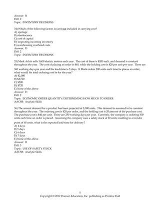 Answer: B
Diff: 2
Topic: INVENTORY DECISIONS
34) Which of the following factors is (are) not included in carrying cost?
A) spoilage
B) obsolescence
C) cost of capital
D) inspecting incoming inventory
E) warehousing overhead costs
Answer: D
Diff: 2
Topic: INVENTORY DECISIONS
35) Mark Achin sells 3,600 electric motors each year. The cost of these is $200 each, and demand is constant
throughout the year. The cost of placing an order is $40, while the holding cost is $20 per unit per year. There are
360 working days per year and the lead-time is 5 days. If Mark orders 200 units each time he places an order,
what would his total ordering cost be for the year?
A) $2,000
B) $2,720
C) $200
D) $720
E) None of the above
Answer: D
Diff: 2
Topic: ECONOMIC ORDER QUANTITY: DETERMINING HOW MUCH TO ORDER
AACSB: Analytic Skills
36) The annual demand for a product has been projected at 2,000 units. This demand is assumed to be constant
throughout the year. The ordering cost is $20 per order, and the holding cost is 20 percent of the purchase cost.
The purchase cost is $40 per unit. There are 250 working days per year. Currently, the company is ordering 500
units each time an order is placed. Assuming the company uses a safety stock of 20 units resulting in a reorder
point of 60 units, what is the expected lead-time for delivery?
A) 4 days
B) 5 days
C) 6 days
D) 7 days
E) None of the above
Answer: B
Diff: 3
Topic: USE OF SAFETY STOCK
AACSB: Analytic Skills
5
Copyright © 2012 Pearson Education, Inc. publishing as Prentice Hall
 