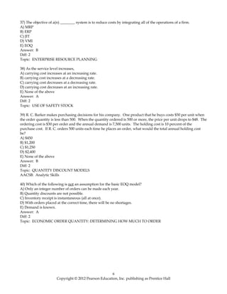 37) The objective of a(n) ________ system is to reduce costs by integrating all of the operations of a firm.
A) MRP
B) ERP
C) JIT
D) VMI
E) EOQ
Answer: B
Diff: 2
Topic: ENTERPRISE RESOURCE PLANNING
38) As the service level increases,
A) carrying cost increases at an increasing rate.
B) carrying cost increases at a decreasing rate.
C) carrying cost decreases at a decreasing rate.
D) carrying cost decreases at an increasing rate.
E) None of the above
Answer: A
Diff: 2
Topic: USE OF SAFETY STOCK
39) R. C. Barker makes purchasing decisions for his company. One product that he buys costs $50 per unit when
the order quantity is less than 500. When the quantity ordered is 500 or more, the price per unit drops to $48. The
ordering cost is $30 per order and the annual demand is 7,500 units. The holding cost is 10 percent of the
purchase cost. If R. C. orders 500 units each time he places an order, what would the total annual holding cost
be?
A) $450
B) $1,200
C) $1,250
D) $2,400
E) None of the above
Answer: B
Diff: 2
Topic: QUANTITY DISCOUNT MODELS
AACSB: Analytic Skills
40) Which of the following is not an assumption for the basic EOQ model?
A) Only an integer number of orders can be made each year.
B) Quantity discounts are not possible.
C) Inventory receipt is instantaneous (all at once).
D) With orders placed at the correct time, there will be no shortages.
E) Demand is known.
Answer: A
Diff: 2
Topic: ECONOMIC ORDER QUANTITY: DETERMINING HOW MUCH TO ORDER
6
Copyright © 2012 Pearson Education, Inc. publishing as Prentice Hall
 