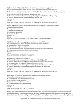 41) For the basic EOQ model, which of the following relationships is not true?
A) The optimal number of orders per year equals annual demand divided by the EOQ.
B) The reorder point equals daily demand multiplied by the lead-time in days, excluding safety stock.
C) Average inventory level equals one-half the order size.
D) The average dollar level of inventory equals unit price multiplied by order quantity.
E) At EOQ, annual ordering cost equals annual carrying cost.
Answer: D
Diff: 2
Topic: ECONOMIC ORDER QUANTITY: DETERMINING HOW MUCH TO ORDER
42) The EOQ model without the instantaneous receipt assumption is commonly called the
A) quantity discount model.
B) safety stock model.
C) planned shortage model.
D) production run model.
E) None of the above
Answer: D
Diff: 2
Topic: EOQ WITHOUT THE INSTANTANEOUS RECEIPT ASSUMPTION
43) Which of the following is not a potential drawback of an ERP system?
A) Training employees on the use of the new software can be expensive.
B) The software is costly to customize.
C) The software is expensive to buy.
D) The implementation may require a company to change its normal operations.
E) It does not incorporate inventory control decisions.
Answer: E
Diff: 1
Topic: ENTERPRISE RESOURCE PLANNING
44) Sensitivity analysis of EOQ refers to
A) the attitude of top management toward the use of the EOQ model.
B) analysis of how much the EOQ will change if different input values are used.
C) an assessment of the impact of obsolescence upon the EOQ.
D) a study of the impact of storing incompatible products in the same warehouse.
E) analysis of the impact of stock shortages on customers or on production.
Answer: B
Diff: 2
Topic: ECONOMIC ORDER QUANTITY: DETERMINING HOW MUCH TO ORDER
45) Which of the following is not a benefit of a well-developed ERP system?
A) It is relatively inexpensive to customize.
B) It can integrate all of the operations of a firm.
C) It can reduce transaction costs.
D) It can increase speed of information.
E) It can increase accuracy of information.
Answer: A
Diff: 2
Topic: ENTERPRISE RESOURCE PLANNING
46) The annual demand for a product has been projected at 2,000 units. This demand is assumed to be constant
throughout the year. The ordering cost is $20 per order, and the holding cost is 20 percent of the purchase cost.
Currently, the purchase cost is $40 per unit. There are 250 working days per year. Whenever an order is placed, it
7
Copyright © 2012 Pearson Education, Inc. publishing as Prentice Hall
 