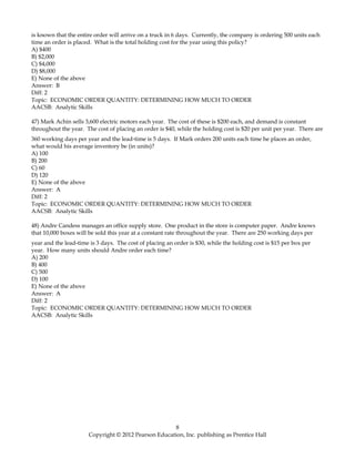 is known that the entire order will arrive on a truck in 6 days. Currently, the company is ordering 500 units each
time an order is placed. What is the total holding cost for the year using this policy?
A) $400
B) $2,000
C) $4,000
D) $8,000
E) None of the above
Answer: B
Diff: 2
Topic: ECONOMIC ORDER QUANTITY: DETERMINING HOW MUCH TO ORDER
AACSB: Analytic Skills
47) Mark Achin sells 3,600 electric motors each year. The cost of these is $200 each, and demand is constant
throughout the year. The cost of placing an order is $40, while the holding cost is $20 per unit per year. There are
360 working days per year and the lead-time is 5 days. If Mark orders 200 units each time he places an order,
what would his average inventory be (in units)?
A) 100
B) 200
C) 60
D) 120
E) None of the above
Answer: A
Diff: 2
Topic: ECONOMIC ORDER QUANTITY: DETERMINING HOW MUCH TO ORDER
AACSB: Analytic Skills
48) Andre Candess manages an office supply store. One product in the store is computer paper. Andre knows
that 10,000 boxes will be sold this year at a constant rate throughout the year. There are 250 working days per
year and the lead-time is 3 days. The cost of placing an order is $30, while the holding cost is $15 per box per
year. How many units should Andre order each time?
A) 200
B) 400
C) 500
D) 100
E) None of the above
Answer: A
Diff: 2
Topic: ECONOMIC ORDER QUANTITY: DETERMINING HOW MUCH TO ORDER
AACSB: Analytic Skills
8
Copyright © 2012 Pearson Education, Inc. publishing as Prentice Hall
 