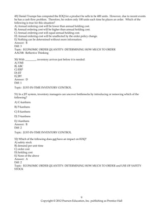 49) Daniel Trumpe has computed the EOQ for a product he sells to be 400 units. However, due to recent events
he has a cash flow problem. Therefore, he orders only 100 units each time he places an order. Which of the
following is true for this situation?
A) Annual ordering cost will be lower than annual holding cost.
B) Annual ordering cost will be higher than annual holding cost.
C) Annual ordering cost will equal annual holding cost.
D) Annual ordering cost will be unaffected by the order policy change.
E) Nothing can be determined without more information.
Answer: B
Diff: 3
Topic: ECONOMIC ORDER QUANTITY: DETERMINING HOW MUCH TO ORDER
AACSB: Reflective Thinking
50) With ________, inventory arrives just before it is needed.
A) VMI
B) ABC
C) ERP
D) JIT
E) JBT
Answer: D
Diff: 1
Topic: JUST-IN-TIME INVENTORY CONTROL
51) In a JIT system, inventory managers can uncover bottlenecks by introducing or removing which of the
following?
A) C-kanbans
B) P-kanbans
C) E-kanbans
D) T-kanbans
E) I-kanbans
Answer: B
Diff: 2
Topic: JUST-IN-TIME INVENTORY CONTROL
52) Which of the following does not have an impact on EOQ?
A) safety stock
B) demand per unit time
C) order cost
D) holding cost
E) None of the above
Answer: A
Diff: 2
Topic: ECONOMIC ORDER QUANTITY: DETERMINING HOW MUCH TO ORDER and USE OF SAFETY
STOCK
9
Copyright © 2012 Pearson Education, Inc. publishing as Prentice Hall
 
