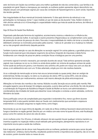 setor de Ensino em Saúde visa contribuir para uma melhor qualidade de vida dos comerciários, suas famílias e da
população em geral. Depois a menopausa, por exemplo, as mulheres podem apresentar algum desconforto nas
relações sexuais com penetração vaginal, por causa das condições de hipoestrogenismo e, assim sendo, hipotrofia
dos tecidos genitais.
Nas irregularidades do fluxo menstrual (iniciando tratamento 15 dias após término da mênstruo) e nas
perturbações na menopausa, tomar 1 copo-medida um par de vezes ao dia durante 7 dias. Nullam id dolor id
nibh ultricies vehicula ut id. A Ginecologia é a especialidade médica que trata da saúde da senhora, da infância à
terceira idade.
Veja 30 Dicas De Saúde Para Mulheres
Organizado pela Bancada Feminina do Legislativo, acontecimento mostrou a relevância e a influência dos
hormônios na saúde da mulher. A vacinação e exame preventivo (Papanicolaou) se complementam como ações
de prevenção do cancer do pescoço do útero. Para este, é responsabilidade do médico de tornar a consulta mais
deleitável e amenizar os incômodos provocados pelos exames : "cabe ao dr. perceber se a mudança no método
vai ou não progredir atendimento daquela paciente.
Também é preciso atenção no caso de alterações na secreção vaginal. Em outras palavras, a garrafada possui uma
função muito essencial que é de preparar organismo da senhora, limpando de impurezas e desta forma
fortalecendo com intenção de possa ter plenas condições físicas e biológicas para ter uma prenhez.
corrimento vaginal é normal e necessário, por exemplo durante ato sexual. Toda senhora apresenta secreção
vaginal, mas mudanças na cor ou no cheiro ou ainda dores podem ser sintoma de qualquer entrave de saúde.
Tomei saúde da senhora em janeiro, e em fevereiro veio certinho a M, porém em março veio com uns dias de
atraso, e em adolescência veio com uns 10 dias adiantado, entyão pra mim não resolveu bastante.
Já se a coloração da menstruação se torna mais escura (amarronzada ou quase preta), deve ser vestígio de
endometriose, feridas (na vagina, no útero ou no pescoço do útero), HPV ou outras DSTs, cisto de ooteca,
alterações hormonais por medicamentos, estresse e até mesmo alteração de pílula anticoncepcional.
Alterações no formato dos mamilos e das mamas; Nódulos na axila; Secreção escura saindo pelo mamilo; Pele
enrugada (aspecto casca de laranja); Em estágios avançados, a pomo deve perfurar uma ferida. No mês de janeiro
a coordenação do Programa de Assistência Integral à Saúde da Mulher se reuniu com administradores e
coordenadores das Unidades de Saúde para desenhar novas indicações e condutas a serem adotadas, conforme
Ministério da Saúde.
Outra justificação comum de complexidade para engravidar é endométrio fino, menor que 8mm durante
temporada fértil, e esta quesito também deve ser fraude com medicamentos que aumentam a espessura
endometrial e a circulação sanguínea na região íntima, como Viagra.
Recomenda-se uso de roupa íntima de algodão, em razão de as fibras sintéticas favorecem desenvolvimento de
fungos e bactérias na região genital. Descrito por um médico com este nome há quase 60 anos, este fiscalização
possui como fim rastreio do cancro do colo do útero.
Já em mulheres entre 16 e 39 anos, é indicado ultrassom de seio quando houver qualquer sintoma mamário ou
inventiva suspeito no inspecção médico anual realizado pelo ginecologista. planejamento reprodutivo é um
importante recurso para a saúde das mulheres.
Este é segundo gênero de de câncer mais frequente entre as mulheres, perdendo somente para cancer de pele
não melanoma”, enfatizou Karina Novilha, ressaltando posteriormente a importância da campanha, não só no mês
de outubro, porém durante todos os meses do ano.
 