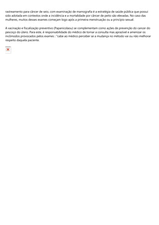 rastreamento para câncer de seio, com examinação de mamografia é a estratégia de saúde pública que possui
sido adotada em contextos onde a incidência e a mortalidade por câncer de peito são elevadas. No caso das
mulheres, muitos desses exames começam logo após a primeira menstruação ou a princípio sexual.
A vacinação e fiscalização preventivo (Papanicolaou) se complementam como ações de prevenção do cancer do
pescoço do útero. Para este, é responsabilidade do médico de tornar a consulta mas aprazível e amenizar os
incômodos provocados pelos exames : "cabe ao médico perceber se a mudança no método vai ou não melhorar
respeito daquela paciente.
 