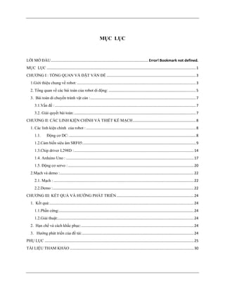MỤC LỤC
LỜI MỞ ĐẦU................................................................................................ Error! Bookmark not defined.
MỤC LỤC ...................................................................................................................................................1
CHƯƠNG I : TỔNG QUAN VÀ ĐẶT VẤN ĐỀ ........................................................................................3
1.Giới thiệu chung về robot: .....................................................................................................................3
2. Tổng quan về các bài toán của robot di động: ......................................................................................5
3. Bài toán di chuyển tránh vật cản :........................................................................................................7
3.1.Vấn đề :...........................................................................................................................................7
3.2. Giải quyết bài toán:........................................................................................................................7
CHƯƠNG II: CÁC LINH KIỆN CHÍNH VÀ THIẾT KẾ MẠCH..............................................................8
1. Các linh kiện chính của robot : ............................................................................................................8
1.1. Động cơ DC: .............................................................................................................................8
1.2.Cảm biến siêu âm SRF05:...............................................................................................................9
1.3.Chip driver L298D :......................................................................................................................14
1.4. Arduino Uno : ..............................................................................................................................17
1.5. Động cơ servo :............................................................................................................................20
2.Mạch và demo :....................................................................................................................................22
2.1. Mạch : ..........................................................................................................................................22
2.2.Demo :...........................................................................................................................................22
CHƯƠNG III: KẾT QUẢ VÀ HƯỚNG PHÁT TRIỂN ............................................................................24
1. Kết quả:..............................................................................................................................................24
1.1.Phần cứng:.....................................................................................................................................24
1.2.Giải thuật:......................................................................................................................................24
2. Hạn chế và cách khắc phục:...............................................................................................................24
3. Hướng phát triển của đề tài:..............................................................................................................24
PHỤ LỤC ...................................................................................................................................................25
TÀI LIỆU THAM KHẢO ..........................................................................................................................30
 