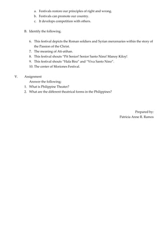 a. Festivals restore our principles of right and wrong.
b. Festivals can promote our country.
c. It develops competition with others.
B. Identify the following.
6. This festival depicts the Roman soldiers and Syrian mercenaries within the story of
the Passion of the Christ.
7. The meaning of Ati-atihan.
8. This festival shouts “Pit Senior! Senior Santo Nino! Manoy Kiloy!
9. This festival shouts “Hala Bira” and “Viva Santo Nino”.
10. The center of Moriones Festival.
V. Assignment
Answer the following;
1. What is Philippine Theater?
2. What are the different theatrical forms in the Philippines?
Prepared by:
Patricia Anne R. Ramos
 