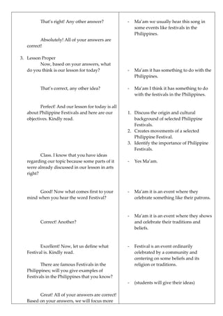 That’s right! Any other answer?
Absolutely! All of your answers are
correct!
3. Lesson Proper
Now, based on your answers, what
do you think is our lesson for today?
That’s correct, any other idea?
Perfect! And our lesson for today is all
about Philippine Festivals and here are our
objectives. Kindly read.
Class. I know that you have ideas
regarding our topic because some parts of it
were already discussed in our lesson in arts
right?
Good! Now what comes first to your
mind when you hear the word Festival?
Correct! Another?
Excellent! Now, let us define what
Festival is. Kindly read.
There are famous Festivals in the
Philippines; will you give examples of
Festivals in the Philippines that you know?
Great! All of your answers are correct!
Based on your answers, we will focus more
- Ma’am we usually hear this song in
some events like festivals in the
Philippines.
- Ma’am it has something to do with the
Philippines.
- Ma’am I think it has something to do
with the festivals in the Philippines.
1. Discuss the origin and cultural
background of selected Philippine
Festivals.
2. Creates movements of a selected
Philippine Festival.
3. Identify the importance of Philippine
Festivals.
- Yes Ma’am.
- Ma’am it is an event where they
celebrate something like their patrons.
- Ma’am it is an event where they shows
and celebrate their traditions and
beliefs.
- Festival is an event ordinarily
celebrated by a community and
centering on some beliefs and its
religion or traditions.
- (students will give their ideas)
 