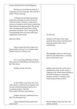 on the six(6) festivals in the Philippines.
But before I reveal the six festivals, I
will group you into 6 groups. This activity is
called “Team Learning”.
I will give an envelope each group.
Inside the envelopes are sets of Festivals
with keywords. I will play a video then I
want you to observe each video to determine
what festival is being presented. The group
who will identify the video that is being
presented will shout “Viva” and paste the
corresponding festival in front with short
explanation. Is that clear?
(play the video)
That’s correct! The first video is all
about Sublian Festival. Let us define what
Sublian Festival is. Please read.
It is a very long celebration of fiesta.
They dance the Subli Dance and they honor
the Holy Cross.
Kindly read the next one.
So the Sublian came from the word
subli which a combination of tagalog word
subsub and bali meaning to bent or in a
crouching position. Like this.
(the teacher will show the position)
Sublian Festival is celebrated every
July 23 in Batangas City.
Again, Sublian Festival came from
what word?
- Yes Ma’am!
- (students will observe the video
carefully then unlock what festival is
being presented with a short
explanation)
- The highlight of the two-week long
festival is the Subli dance, a worship
dance of the Holy Cross.
- Sublian came from the word subli, a
combination of the words subsub, a
Tagalog word, which means falling on
the head,or being in a crouching
position; and bali, a Tagalog word,
which means broken or bent.
- Ma’am Sublian came from the word
subsub and bali.
 
