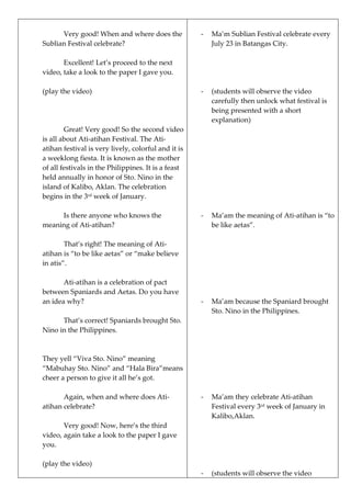 Very good! When and where does the
Sublian Festival celebrate?
Excellent! Let’s proceed to the next
video, take a look to the paper I gave you.
(play the video)
Great! Very good! So the second video
is all about Ati-atihan Festival. The Ati-
atihan festival is very lively, colorful and it is
a weeklong fiesta. It is known as the mother
of all festivals in the Philippines. It is a feast
held annually in honor of Sto. Nino in the
island of Kalibo, Aklan. The celebration
begins in the 3rd
week of January.
Is there anyone who knows the
meaning of Ati-atihan?
That’s right! The meaning of Ati-
atihan is “to be like aetas” or “make believe
in atis”.
Ati-atihan is a celebration of pact
between Spaniards and Aetas. Do you have
an idea why?
That’s correct! Spaniards brought Sto.
Nino in the Philippines.
They yell “Viva Sto. Nino” meaning
“Mabuhay Sto. Nino” and “Hala Bira”means
cheer a person to give it all he’s got.
Again, when and where does Ati-
atihan celebrate?
Very good! Now, here’s the third
video, again take a look to the paper I gave
you.
(play the video)
- Ma’m Sublian Festival celebrate every
July 23 in Batangas City.
- (students will observe the video
carefully then unlock what festival is
being presented with a short
explanation)
- Ma’am the meaning of Ati-atihan is “to
be like aetas”.
- Ma’am because the Spaniard brought
Sto. Nino in the Philippines.
- Ma’am they celebrate Ati-atihan
Festival every 3rd
week of January in
Kalibo,Aklan.
- (students will observe the video
 