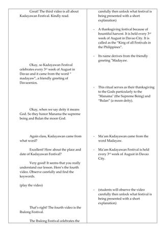 Great! The third video is all about
Kadayawan Festival. Kindly read.
Okay, so Kadayawan Festival
celebrates every 3rd
week of August in
Davao and it came from the word “
madayaw”, a friendly greeting of
Davaoenios.
Okay, when we say deity it means
God. So they honor Manama the supreme
being and Bulan the moon God.
Again class, Kadayawan came from
what word?
Excellent! How about the place and
date of Kadayawan Festival?
Very good! It seems that you really
understand our lesson. Here’s the fourth
video. Observe carefully and find the
keywords.
(play the video)
That’s right! The fourth video is the
Ibalong Festival.
The Ibalong Festival celebrates the
carefully then unlock what festival is
being presented with a short
explanation)
- A thanksgiving festival because of
bountiful harvest. It is held every 3rd
week of August in Davao City. It is
called as the “King of all Festivals in
the Philippines”.
- Its name derives from the friendly
greeting "Madayaw.
- This ritual serves as their thanksgiving
to the Gods particularly to the
"Manama" (the Supreme Being) and
“Bulan” (a moon deity).
- Ma’am Kadayawan came from the
word Madayaw.
- Ma’am Kadayawan Festival is held
every 3rd
week of August in Davao
City.
- (students will observe the video
carefully then unlock what festival is
being presented with a short
explanation)
 