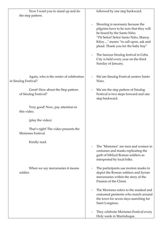Now I want you to stand up and do
the step pattern.
Again, who is the center of celebration
in Sinulog Festival?
Great! How about the Step pattern
of Sinulog Festival?
Very good! Now, pay attention to
this video.
(play the video)
That’s right! The video presents the
Moriones Festival.
Kindly read.
When we say mercenaries it means
soldier.
followed by one step backward.
- Shouting is necessary because the
pilgrims have to be sure that they will
be heard by the Santo Niño.
“Pit Señor! Señor Santo Niño, Manoy
Kiloy...." means “to call upon, ask and
plead. Thank you for the baby boy”
- The famous Sinulog festival in Cebu
City is held every year on the third
Sunday of January.
- Ma’am Sinulog Festival centers Santo
Nino.
- Ma’am the step pattern of Sinulog
Festival is two steps forward and one
step backward.
- The "Moriones" are men and women in
costumes and masks replicating the
garb of biblical Roman soldiers as
interpreted by local folks.
- The participants use morion masks to
depict the Roman soldiers and Syrian
mercenaries within the story of the
Passion of the Christ.
- The Moriones refers to the masked and
costumed penitents who march around
the town for seven days searching for
Saint Longinus.
- They celebrate Moriones Festival every
Holy week in Marinduque.
 