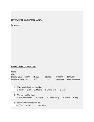 REVIEW FOR QUESTIONNAIRE:
By Mentor:
FINAL QUESTIONNAIRE:
Name:
Age:
Income Level: 5,000 15,000 35,000 50,000 1,00,000
Education Level: 8th
10th
12th
Graduate Post- Graduate
1. What kind of ads do you like:
a. Print b. TV c. Mobile d. Online (web) e. Any
2. Why do you like them:
a. For the format b. Style c. Connectivity d. Habit e. Any
3. Do you like new Nescafe ad:
a. Yes b. No c. Not Seen
 