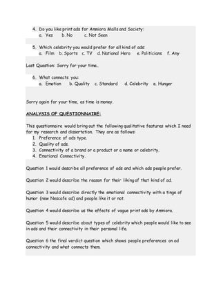 4. Do you like print ads for Amniora Malls and Society:
a. Yes b. No c. Not Seen
5. Which celebrity you would prefer for all kind of ads:
a. Film b. Sports c. TV d. National Hero e. Politicians f. Any
Last Question: Sorry for your time..
6. What connects you:
a. Emotion b. Quality c. Standard d. Celebrity e. Hunger
Sorry again for your time, as time is money.
ANALYSIS OF QUESTIONNAIRE:
This questionnaire would bring out the following qualitative features which I need
for my research and dissertation. They are as follows:
1. Preference of ads type.
2. Quality of ads.
3. Connectivity of a brand or a product or a name or celebrity.
4. Emotional Connectivity.
Question 1 would describe all preference of ads and which ads people prefer.
Question 2 would describe the reason for their liking of that kind of ad.
Question 3 would describe directly the emotional connectivity with a tinge of
humor (new Nescafe ad) and people like it or not.
Question 4 would describe us the effects of vague print ads by Amniora.
Question 5 would describe about types of celebrity which people would like to see
in ads and their connectivity in their personal life.
Question 6 the final verdict question which shows people preferences on ad
connectivity and what connects them.
 