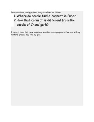 From the above, my hypothesis is again defined as follows:
1. Where do people find a ‘connect’ in Pune?
2.How that ‘connect’ is different from the
people of Chandigarh?
I can only hope that these questions would serve my purpose in Pune and with my
mentor’s grace I may find my goal.
 