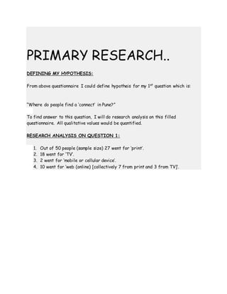 PRIMARY RESEARCH..
DEFINING MY HYPOTHESIS:
From above questionnaire I could define hypotheis for my 1st
question which is:
“Where do people find a ‘connect’ in Pune?”
To find answer to this question, I will do research analysis on this filled
questionnaire. All qualitative values would be quantified.
RESEARCH ANALYSIS ON QUESTION 1:
1. Out of 50 people (sample size) 27 went for ‘print’.
2. 18 went for ‘TV’.
3. 2 went for ‘mobile or cellular device’.
4. 10 went for ‘web (online) [collectively 7 from print and 3 from TV]’.
 