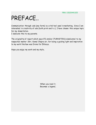 PRN: 13020441325
PREFACE..
Communication through ads (any form) is a vital tool used in marketing. Since I am
interested in creativity of ads (both print and t.v.), I have chosen this unique topic
for my dissertation.
I dedicate this to my parents.
The originality of report which says 0% similar (TURNITIN) is dedicated to my
respected mentor Shri. Komal Chopra sir, for being a guiding light and inspiration
to my work like how was Drona for Eklavya.
Hope you enjoy my work and my style..
When you read it,
Becomes a legend..
 
