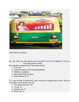 Every space is occupied..
We can clearly see that quality print ads mostly work and ad agencies in Pune are
busy doing graphics mostly.
My Secondary Research about Pune shows mostly:
1. Print Ads.
2. Celebrity (mostly politicians) endorsements.
3. Emphasis on graphics.
4. Best possibilities for space.
5. High influence of TV.
If I want to show it quantatively, then I will have to suppose many values. They are
for sample size of 50 and they are:
1. Print Ads preference- 35.
2. TV ads- 10.
3. Internet ads- 5.
4. Mobile ads- 0.
 