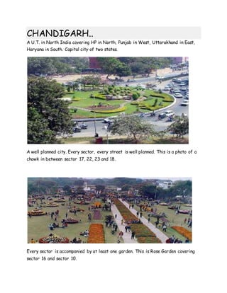 CHANDIGARH..
A U.T. in North India covering HP in North, Punjab in West, Uttarakhand in East,
Haryana in South. Capital city of two states.
A well planned city. Every sector, every street is well planned. This is a photo of a
chowk in between sector 17, 22, 23 and 18.
Every sector is accompanied by at least one garden. This is Rose Garden covering
sector 16 and sector 10.
 