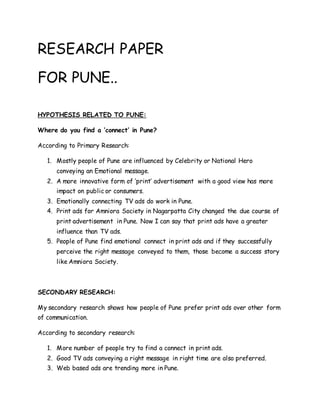 RESEARCH PAPER
FOR PUNE..
HYPOTHESIS RELATED TO PUNE:
Where do you find a ‘connect’ in Pune?
According to Primary Research:
1. Mostly people of Pune are influenced by Celebrity or National Hero
conveying an Emotional message.
2. A more innovative form of ‘print’ advertisement with a good view has more
impact on public or consumers.
3. Emotionally connecting TV ads do work in Pune.
4. Print ads for Amniora Society in Nagarpatta City changed the due course of
print advertisement in Pune. Now I can say that print ads have a greater
influence than TV ads.
5. People of Pune find emotional connect in print ads and if they successfully
perceive the right message conveyed to them, those become a success story
like Amniora Society.
SECONDARY RESEARCH:
My secondary research shows how people of Pune prefer print ads over other form
of communication.
According to secondary research:
1. More number of people try to find a connect in print ads.
2. Good TV ads conveying a right message in right time are also preferred.
3. Web based ads are trending more in Pune.
 