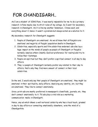 FOR CHANDIGARH..
As I am a student of SIMS Pune, it was nearly impossible for me to do a primary
research in Pune maybe due to strict rules of my college. So I went for secondary
research in Chandigarh. As it is like my another hometown, I know each and
everything about it, hence it wasn’t a problem but always acted as a solution to it.
My secondary research for Chandigarh suggests:
1. People of Chandigarh are emotional. As we all know that all Punjabis are
emotional and majority of Punjabi population dwells in Chandigarh.
2. Celebrities, especially sports and film celebrities endorsed ads also lay a
huge impact on the minds of people as people of Chandigarh or Punjabis
normally idealize others (mostly God but preference for reality) and try to
follow their footsteps.
3. People are spiritual but they don’t prefer a spiritual connect in all day to day
affairs.
4. They i.e people of Chandigarh normally prefer any related to their day to
affairs, that’s why they find more amount of connect in their local
celebrities.
In the end, I would only say that people of Chandigarh are emotional, they might be
emotional in their spirituality, daily affairs, idealizing any identity, etc. but they
are emotional. They like to connect emotionally.
Since, print ads are mostly preferred in newspaper’s classifieds, journals, etc. they
don’t connect emotionally to it. TV ads play a vital role as a marketing
communication media in Chandigarh.
Hence, any ad which shows a well nurtured celebrity who has a local touch, grossed
in day to day affairs or connecting emotionally elsewhere, wins the mind of a
Chandigarhite.
 